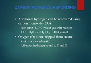CARBON MONOXIDE REFORMING
▪ Additional hydrogen can be recovered using
carbon monoxide (CO)
▫ low-temp (130°C) water gas shift reaction
▫ CO + H2O → CO2 + H2 + 40.4 kJ/mol
▪ Oxygen (O) atom stripped from steam
▫ Oxidizes the carbon (C)
▫ Liberates hydrogen bound to C and O2
 