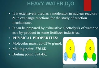 HEAVY WATER,D2O
▪ It is extensively used as a moderator in nuclear reactors
& in exchange reactions for the study of reaction
mechanisms.
▪ It can be prepared by exhaustive electrolysis of water or
as a by-product in some fertilizer industries.
▪ PHYSICAL PROPERTIES:
▪ Molecular mass: 20.0276 g/mol.
▪ Melting point: 276.8K.
▪ Boiling point: 374.4K.
 