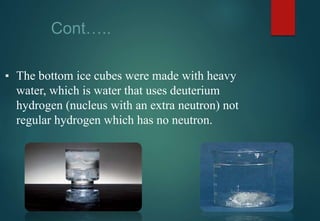 Cont…..
▪ The bottom ice cubes were made with heavy
water, which is water that uses deuterium
hydrogen (nucleus with an extra neutron) not
regular hydrogen which has no neutron.
 
