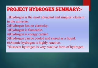 PROJECT HYDROGEN SUMMARY:-
1)Hydrogen is the most abundant and simplest element
in the universe.
2)Hydrogen has no elasticity.
3)Hydrogen is flameable.
4)Hydrogen is energy carrier.
5)Hydrogen can be cooled and stored as a liquid.
6)Atomic hydrogen is highly reactive.
7)Nascent hydrogen is very reactive form of hydrogen.
 