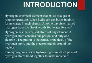 INTRODUCTION
▪ Hydrogen, chemical element that exists as a gas at
room temperature. When hydrogen gas burns in air, it
forms water. French chemist Antoine Lavoisier named
hydrogen from the Greek words for “water former.”
▪ Hydrogen has the smallest atoms of any element. A
hydrogen atom contains one proton, and only one
electron . The proton is the center, or nucleus, of the
hydrogen atom, and the electron travels around the
nucleus.
▪ Pure hydrogen exists as hydrogen gas, in which pairs of
hydrogen atoms bond together to make molecules.
 
