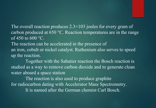 The overall reaction produces 2.3×103 joules for every gram of
carbon produced at 650 °C. Reaction temperatures are in the range
of 450 to 600 °C.
The reaction can be accelerated in the presence of
an iron, cobalt or nickel catalyst. Ruthenium also serves to speed
up the reaction.
Together with the Sabatier reaction the Bosch reaction is
studied as a way to remove carbon dioxide and to generate clean
water aboard a space station
The reaction is also used to produce graphite
for radiocarbon dating with Accelerator Mass Spectrometry.
It is named after the German chemist Carl Bosch.
 