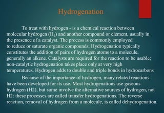 Because of the importance of hydrogen, many related reactions
have been developed for its use. Most hydrogenations use gaseous
hydrogen (H2), but some involve the alternative sources of hydrogen, not
H2: these processes are called transfer hydrogenations. The reverse
reaction, removal of hydrogen from a molecule, is called dehydrogenation.
Hydrogenation
To treat with hydrogen - is a chemical reaction between
molecular hydrogen (H2) and another compound or element, usually in
the presence of a catalyst. The process is commonly employed
to reduce or saturate organic compounds. Hydrogenation typically
constitutes the addition of pairs of hydrogen atoms to a molecule,
generally an alkene. Catalysts are required for the reaction to be usable;
non-catalytic hydrogenation takes place only at very high
temperatures. Hydrogen adds to double and triple bonds in hydrocarbons
 