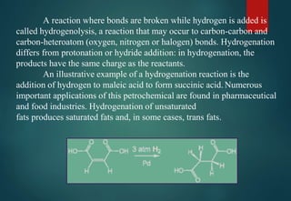 A reaction where bonds are broken while hydrogen is added is
called hydrogenolysis, a reaction that may occur to carbon-carbon and
carbon-heteroatom (oxygen, nitrogen or halogen) bonds. Hydrogenation
differs from protonation or hydride addition: in hydrogenation, the
products have the same charge as the reactants.
An illustrative example of a hydrogenation reaction is the
addition of hydrogen to maleic acid to form succinic acid. Numerous
important applications of this petrochemical are found in pharmaceutical
and food industries. Hydrogenation of unsaturated
fats produces saturated fats and, in some cases, trans fats.
 