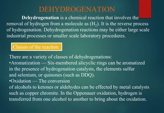 DEHYDROGENATION
Dehydrogenation is a chemical reaction that involves the
removal of hydrogen from a molecule as (H2). It is the reverse process
of hydrogenation. Dehydrogenation reactions may be either large scale
industrial processes or smaller scale laboratory procedures.
Classes of the reaction
There are a variety of classes of dehydrogenations:
•Aromatization — Six-membered alicyclic rings can be aromatized
in the presence of hydrogenation catalysts, the elements sulfur
and selenium, or quinones (such as DDQ).
•Oxidation — The conversion
of alcohols to ketones or aldehydes can be effected by metal catalysts
such as copper chromite. In the Oppenauer oxidation, hydrogen is
transferred from one alcohol to another to bring about the oxidation.
 