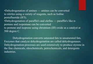 •Dehydrogenation of amines — amines can be converted
to nitriles using a variety of reagents, such as Iodine
pentafluoride (IF5).
•Dehydrogenation of paraffin's and olefins — paraffin's like n-
pentane and isopentane can be converted
to pentene and isoprene using chromium (III) oxide as a catalyst at
500 degree C.
Dehydrogenation converts saturated fats to unsaturated fats.
Enzymes that catalyze dehydrogenation are called dehydrogenases.
Dehydrogenation processes are used extensively to produce styrene in
the fine chemicals, oleochemicals, petrochemicals, and detergents
industries.
 