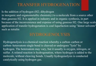 TRANSFER HYDROGENATION
Is the addition of hydrogen (H2; dihydrogen
in inorganic and organometallic chemistry) to a molecule from a source other
than gaseous H2. It is applied in industry and in organic synthesis, in part
because of the inconvenience and expense of using gaseous H2. One large scale
application of transfer hydrogenation is coal liquefaction using "donor solvents"
such as tetralin
HYDROGENOLYSIS
Hydrogenolysis is a chemical reaction whereby a carbon–carbon or
carbon–heteroatom single bond is cleaved or undergoes "lysis" by
hydrogen. The heteroatom may vary, but it usually is oxygen, nitrogen, or
sulfur. A related reaction is hydrogenation, where hydrogen is added to the
molecule, without cleaving bonds. Usually hydrogenolysis is conducted
catalytically using hydrogen gas.
 