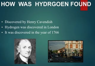 HOW WAS HYDRGOEN FOUND
▪ Discovered by Henry Cavendish
▪ Hydrogen was discovered in London
▪ It was discovered in the year of 1766
 