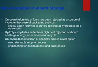 Non-reversible On-board Storage
▪ On-board reforming of fuels has been rejected as a source of
hydrogen because of packaging and cost
▫ energy station reforming to provide compressed hydrogen is still a
viable option
▪ Hydrolysis hydrides suffer from high heat rejection on-board
and large energy requirements for recycle
▪ On-board decomposition of specialty fuels is a real option
▫ need desirable recycle process
▫ engineering for minimum cost and ease of use
 