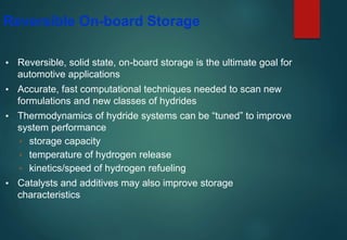 Reversible On-board Storage
▪ Reversible, solid state, on-board storage is the ultimate goal for
automotive applications
▪ Accurate, fast computational techniques needed to scan new
formulations and new classes of hydrides
▪ Thermodynamics of hydride systems can be “tuned” to improve
system performance
▫ storage capacity
▫ temperature of hydrogen release
▫ kinetics/speed of hydrogen refueling
▪ Catalysts and additives may also improve storage
characteristics
 