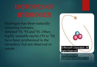 ISOTOPES OF
HYDROGEN
Hydrogen has three naturally
occurring isotopes,
denoted 1H, 2H and 3H. Other,
highly unstable nuclei (4H to 7H)
have been synthesized in the
laboratory but not observed in
nature
 