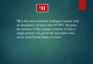 1H is the most common hydrogen isotope with
an abundance of more than 99.98%. Because
the nucleus of this isotope consists of only a
single proton, it is given the descriptive but
rarely used formal name protium.
1H
 
