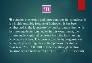 4H contains one proton and three neutrons in its nucleus. It
is a highly unstable isotope of hydrogen. It has been
synthesized in the laboratory by bombarding tritium with
fast-moving deuterium nuclei. In this experiment, the
tritium nuclei captured neutrons from the fast-moving
deuterium nucleus. The presence of the hydrogen-4 was
deduced by detecting the emitted protons. Its atomic
mass is 4.02781 ± 0.00011. It decays through neutron
emission with a half-life of (1.39 ± 0.10) × 10−22 seconds.
4H
 