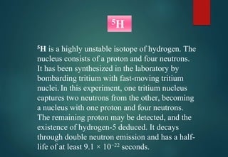 5H is a highly unstable isotope of hydrogen. The
nucleus consists of a proton and four neutrons.
It has been synthesized in the laboratory by
bombarding tritium with fast-moving tritium
nuclei. In this experiment, one tritium nucleus
captures two neutrons from the other, becoming
a nucleus with one proton and four neutrons.
The remaining proton may be detected, and the
existence of hydrogen-5 deduced. It decays
through double neutron emission and has a half-
life of at least 9.1 × 10−22 seconds.
5H
 