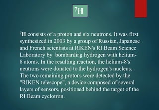 7H consists of a proton and six neutrons. It was first
synthesized in 2003 by a group of Russian, Japanese
and French scientists at RIKEN's RI Beam Science
Laboratory by bombarding hydrogen with helium-
8 atoms. In the resulting reaction, the helium-8's
neutrons were donated to the hydrogen's nucleus.
The two remaining protons were detected by the
"RIKEN telescope", a device composed of several
layers of sensors, positioned behind the target of the
RI Beam cyclotron.
7H
 