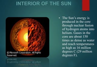 INTERIOR OF THE SUN
▪ The Sun’s energy is
produced in the core
through nuclear fusion
of hydrogen atoms into
helium. Gases in the
core are about 150
times as dense as water
and reach temperatures
as high as 16 million
degrees C (29 million
degrees F).
 