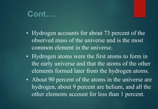 Cont….
▪ Hydrogen accounts for about 73 percent of the
observed mass of the universe and is the most
common element in the universe.
▪ Hydrogen atoms were the first atoms to form in
the early universe and that the atoms of the other
elements formed later from the hydrogen atoms.
▪ About 90 percent of the atoms in the universe are
hydrogen, about 9 percent are helium, and all the
other elements account for less than 1 percent.
 