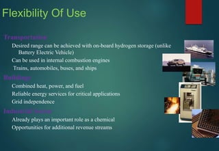 Transportation
Desired range can be achieved with on-board hydrogen storage (unlike
Battery Electric Vehicle)
Can be used in internal combustion engines
Trains, automobiles, buses, and ships
Buildings
Combined heat, power, and fuel
Reliable energy services for critical applications
Grid independence
Industrial Sector
Already plays an important role as a chemical
Opportunities for additional revenue streams
Flexibility Of Use
 
