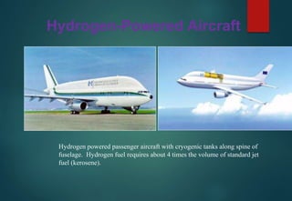 Hydrogen-Powered Aircraft
Hydrogen powered passenger aircraft with cryogenic tanks along spine of
fuselage. Hydrogen fuel requires about 4 times the volume of standard jet
fuel (kerosene).
 
