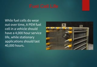 While fuel cells do wear
out over time, A PEM fuel
cell in a vehicle should
have a 4,000 hour service
life, while stationary
applications should last
40,000 hours.
Fuel Cell Life
 