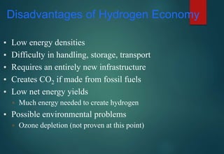 Disadvantages of Hydrogen Economy
▪ Low energy densities
▪ Difficulty in handling, storage, transport
▪ Requires an entirely new infrastructure
▪ Creates CO2 if made from fossil fuels
▪ Low net energy yields
▫ Much energy needed to create hydrogen
▪ Possible environmental problems
▫ Ozone depletion (not proven at this point)
 