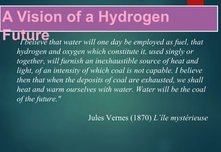 A Vision of a Hydrogen
Future"I believe that water will one day be employed as fuel, that
hydrogen and oxygen which constitute it, used singly or
together, will furnish an inexhaustible source of heat and
light, of an intensity of which coal is not capable. I believe
then that when the deposits of coal are exhausted, we shall
heat and warm ourselves with water. Water will be the coal
of the future."
Jules Vernes (1870) L´île mystérieuse
 