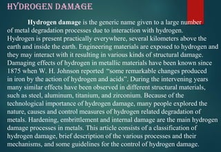 HYDROGEN DAMAGE
Hydrogen damage is the generic name given to a large number
of metal degradation processes due to interaction with hydrogen.
Hydrogen is present practically everywhere, several kilometers above the
earth and inside the earth. Engineering materials are exposed to hydrogen and
they may interact with it resulting in various kinds of structural damage.
Damaging effects of hydrogen in metallic materials have been known since
1875 when W. H. Johnson reported “some remarkable changes produced
in iron by the action of hydrogen and acids”. During the intervening years
many similar effects have been observed in different structural materials,
such as steel, aluminum, titanium, and zirconium. Because of the
technological importance of hydrogen damage, many people explored the
nature, causes and control measures of hydrogen related degradation of
metals. Hardening, embrittlement and internal damage are the main hydrogen
damage processes in metals. This article consists of a classification of
hydrogen damage, brief description of the various processes and their
mechanisms, and some guidelines for the control of hydrogen damage.
 