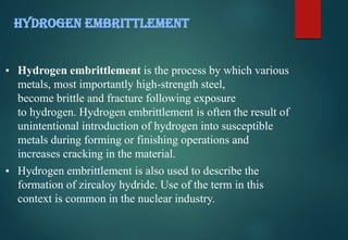 ▪ Hydrogen embrittlement is the process by which various
metals, most importantly high-strength steel,
become brittle and fracture following exposure
to hydrogen. Hydrogen embrittlement is often the result of
unintentional introduction of hydrogen into susceptible
metals during forming or finishing operations and
increases cracking in the material.
▪ Hydrogen embrittlement is also used to describe the
formation of zircaloy hydride. Use of the term in this
context is common in the nuclear industry.
HYDROGEN EMBRITTLEMENT
 