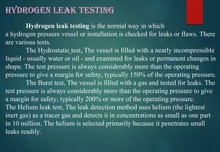 HYDROGEN LEAK TESTING
Hydrogen leak testing is the normal way in which
a hydrogen pressure vessel or installation is checked for leaks or flaws. There
are various tests.
The Hydrostatic test, The vessel is filled with a nearly incompressible
liquid - usually water or oil - and examined for leaks or permanent changes in
shape. The test pressure is always considerably more than the operating
pressure to give a margin for safety, typically 150% of the operating pressure.
The Burst test, The vessel is filled with a gas and tested for leaks. The
test pressure is always considerably more than the operating pressure to give
a margin for safety, typically 200% or more of the operating pressure.
The Helium leak test, The leak detection method uses helium (the lightest
inert gas) as a tracer gas and detects it in concentrations as small as one part
in 10 million. The helium is selected primarily because it penetrates small
leaks readily.
 