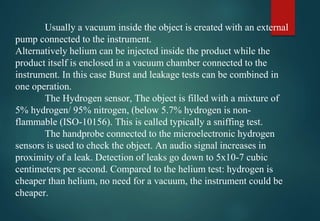 Usually a vacuum inside the object is created with an external
pump connected to the instrument.
Alternatively helium can be injected inside the product while the
product itself is enclosed in a vacuum chamber connected to the
instrument. In this case Burst and leakage tests can be combined in
one operation.
The Hydrogen sensor, The object is filled with a mixture of
5% hydrogen/ 95% nitrogen, (below 5.7% hydrogen is non-
flammable (ISO-10156). This is called typically a sniffing test.
The handprobe connected to the microelectronic hydrogen
sensors is used to check the object. An audio signal increases in
proximity of a leak. Detection of leaks go down to 5x10-7 cubic
centimeters per second. Compared to the helium test: hydrogen is
cheaper than helium, no need for a vacuum, the instrument could be
cheaper.
 