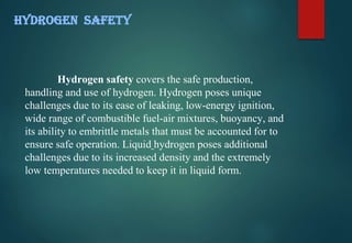 Hydrogen safety covers the safe production,
handling and use of hydrogen. Hydrogen poses unique
challenges due to its ease of leaking, low-energy ignition,
wide range of combustible fuel-air mixtures, buoyancy, and
its ability to embrittle metals that must be accounted for to
ensure safe operation. Liquid hydrogen poses additional
challenges due to its increased density and the extremely
low temperatures needed to keep it in liquid form.
HYDROGEN SAFETY
 