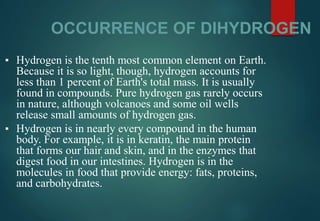 OCCURRENCE OF DIHYDROGEN
▪ Hydrogen is the tenth most common element on Earth.
Because it is so light, though, hydrogen accounts for
less than 1 percent of Earth's total mass. It is usually
found in compounds. Pure hydrogen gas rarely occurs
in nature, although volcanoes and some oil wells
release small amounts of hydrogen gas.
▪ Hydrogen is in nearly every compound in the human
body. For example, it is in keratin, the main protein
that forms our hair and skin, and in the enzymes that
digest food in our intestines. Hydrogen is in the
molecules in food that provide energy: fats, proteins,
and carbohydrates.
 
