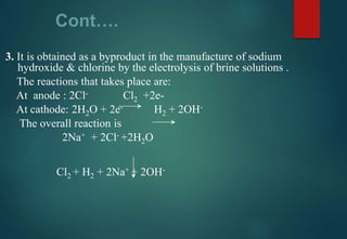 Cont….
3. It is obtained as a byproduct in the manufacture of sodium
hydroxide & chlorine by the electrolysis of brine solutions .
The reactions that takes place are:
At anode : 2Cl- Cl2 +2e-
At cathode: 2H2O + 2e- H2 + 2OH-
The overall reaction is
2Na+ + 2Cl- +2H2O
Cl2 + H2 + 2Na+ + 2OH-
 