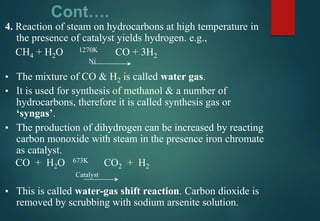 Cont….
4. Reaction of steam on hydrocarbons at high temperature in
the presence of catalyst yields hydrogen. e.g.,
CH4 + H2O 1270K CO + 3H2
Ni
▪ The mixture of CO & H2 is called water gas.
▪ It is used for synthesis of methanol & a number of
hydrocarbons, therefore it is called synthesis gas or
‘syngas’.
▪ The production of dihydrogen can be increased by reacting
carbon monoxide with steam in the presence iron chromate
as catalyst.
CO + H2O 673K CO2 + H2
Catalyst
▪ This is called water-gas shift reaction. Carbon dioxide is
removed by scrubbing with sodium arsenite solution.
 