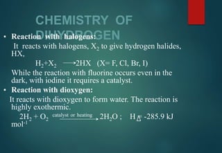 CHEMISTRY OF
DIHYDROGEN▪ Reaction with halogens:
It reacts with halogens, X2 to give hydrogen halides,
HX,
H2+X2 2HX (X= F, Cl, Br, I)
While the reaction with fluorine occurs even in the
dark, with iodine it requires a catalyst.
▪ Reaction with dioxygen:
It reacts with dioxygen to form water. The reaction is
highly exothermic.
2H2 + O2
catalyst or heating 2H2O ; H = -285.9 kJ
mol-1
 