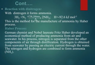 Cont….
▪ Reaction with dinitrogen:
With dintrogen it forms ammonia.
3H2 +N2
673K,200atm 2NH3; H=-92.6 kJ mol-1
This is the method for the manufacture of ammonia by Haber
process.
Haber Process:
German chemist and Nobel laureate Fritz Haber developed an
economical method of producing ammonia from air and
seawater. In his process, nitrogen is separated from the other
components of air through distillization. Hydrogen is obtained
from seawater by passing an electric current through the water.
The nitrogen and hydrogen are combined to form ammonia
(NH3).
 