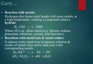 Cont….
▪ Reaction with metals:
Hydrogen also forms ionic bonds with some metals, at
a high temperature, creating a compound called a
hydride.
H2 +2M 2MH
Where M is an alkali metal (e.g. lithium, sodium,
potassium, rubidium, cesium, and francium.)
▪ Reactions with metal ions & metal oxides:
It reduces some metal ions in aqueous solution &
oxides of metals (less active than iron ) into
corresponding metals.
H2+Pd 2+ Pd + 2H+
yH2 +MxOy xM + yH2O
 