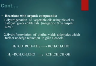 Cont….
▪ Reactions with organic compounds:
1.Hydrogenation of vegetable oils using nickel as
catalyst gives edible fats. (margarine & vanaspati
ghee).
2.Hydroformylation of olefins yields aldehydes which
further undergo reduction to give alcohols.
H2+CO+RCH=CH2 RCH2CH2CHO
H2 +RCH2CH2CHO RCH2CH2CH2OH
 