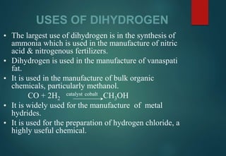 USES OF DIHYDROGEN
▪ The largest use of dihydrogen is in the synthesis of
ammonia which is used in the manufacture of nitric
acid & nitrogenous fertilizers.
▪ Dihydrogen is used in the manufacture of vanaspati
fat.
▪ It is used in the manufacture of bulk organic
chemicals, particularly methanol.
CO + 2H2
catalyst cobalt CH3OH
▪ It is widely used for the manufacture of metal
hydrides.
▪ It is used for the preparation of hydrogen chloride, a
highly useful chemical.
 