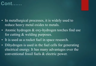 Cont……
▪ In metallurgical processes, it is widely used to
reduce heavy metal oxides to metals.
▪ Atomic hydrogen & oxy-hydrogen torches find use
for cutting & welding purposes.
▪ It is used as a rocket fuel in space research.
▪ Dihydrogen is used in the fuel cells for generating
electrical energy. It has many advantages over the
conventional fossil fuels & electric power.
 