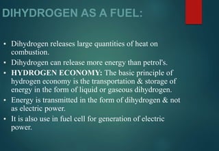 DIHYDROGEN AS A FUEL:
▪ Dihydrogen releases large quantities of heat on
combustion.
▪ Dihydrogen can release more energy than petrol's.
▪ HYDROGEN ECONOMY: The basic principle of
hydrogen economy is the transportation & storage of
energy in the form of liquid or gaseous dihydrogen.
▪ Energy is transmitted in the form of dihydrogen & not
as electric power.
▪ It is also use in fuel cell for generation of electric
power.
 
