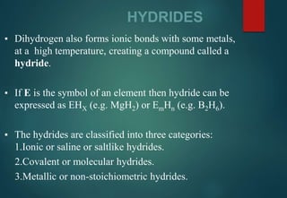 HYDRIDES
▪ Dihydrogen also forms ionic bonds with some metals,
at a high temperature, creating a compound called a
hydride.
▪ If E is the symbol of an element then hydride can be
expressed as EHX (e.g. MgH2) or EmHn (e.g. B2H6).
▪ The hydrides are classified into three categories:
1.Ionic or saline or saltlike hydrides.
2.Covalent or molecular hydrides.
3.Metallic or non-stoichiometric hydrides.
 