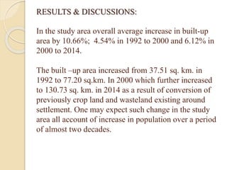 RESULTS & DISCUSSIONS:
In the study area overall average increase in built-up
area by 10.66%; 4.54% in 1992 to 2000 and 6.12% in
2000 to 2014.
The built –up area increased from 37.51 sq. km. in
1992 to 77.20 sq.km. In 2000 which further increased
to 130.73 sq. km. in 2014 as a result of conversion of
previously crop land and wasteland existing around
settlement. One may expect such change in the study
area all account of increase in population over a period
of almost two decades.
 