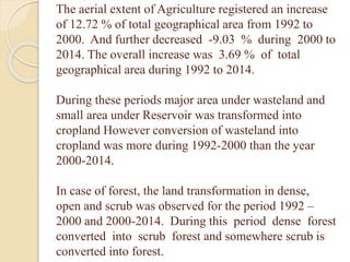The aerial extent of Agriculture registered an increase
of 12.72 % of total geographical area from 1992 to
2000. And further decreased -9.03 % during 2000 to
2014. The overall increase was 3.69 % of total
geographical area during 1992 to 2014.
During these periods major area under wasteland and
small area under Reservoir was transformed into
cropland However conversion of wasteland into
cropland was more during 1992-2000 than the year
2000-2014.
In case of forest, the land transformation in dense,
open and scrub was observed for the period 1992 –
2000 and 2000-2014. During this period dense forest
converted into scrub forest and somewhere scrub is
converted into forest.
 