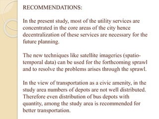 RECOMMENDATIONS:
In the present study, most of the utility services are
concentrated in the core areas of the city hence
decentralization of these services are necessary for the
future planning.
The new techniques like satellite imageries (spatio-
temporal data) can be used for the forthcoming sprawl
and to resolve the problems arises through the sprawl.
In the view of transportation as a civic amenity, in the
study area numbers of depots are not well distributed.
Therefore even distribution of bus depots with
quantity, among the study area is recommended for
better transportation.
 