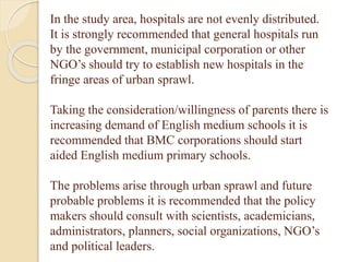 In the study area, hospitals are not evenly distributed.
It is strongly recommended that general hospitals run
by the government, municipal corporation or other
NGO’s should try to establish new hospitals in the
fringe areas of urban sprawl.
Taking the consideration/willingness of parents there is
increasing demand of English medium schools it is
recommended that BMC corporations should start
aided English medium primary schools.
The problems arise through urban sprawl and future
probable problems it is recommended that the policy
makers should consult with scientists, academicians,
administrators, planners, social organizations, NGO’s
and political leaders.
 
