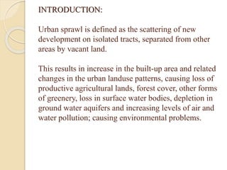 INTRODUCTION:
Urban sprawl is defined as the scattering of new
development on isolated tracts, separated from other
areas by vacant land.
This results in increase in the built-up area and related
changes in the urban landuse patterns, causing loss of
productive agricultural lands, forest cover, other forms
of greenery, loss in surface water bodies, depletion in
ground water aquifers and increasing levels of air and
water pollution; causing environmental problems.
 
