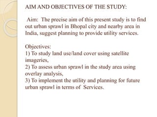 AIM AND OBJECTIVES OF THE STUDY:
Aim: The precise aim of this present study is to find
out urban sprawl in Bhopal city and nearby area in
India, suggest planning to provide utility services.
Objectives:
1) To study land use/land cover using satellite
imageries,
2) To assess urban sprawl in the study area using
overlay analysis,
3) To implement the utility and planning for future
urban sprawl in terms of Services.
 