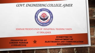GOVT. ENGINEERING COLLEGE, AJMER
SEMINAR PRESENTATION OF INDUSTRIAL TRAINING TAKEN
AT DRM,AJMER
PRESENTED BY
LOKESH PARIHAR
(15EEAEC048)
SUBMITTED TO
DEPARTMENT OF
ELECTRONICS AND COMMUNICATION
ENGINEERING
 