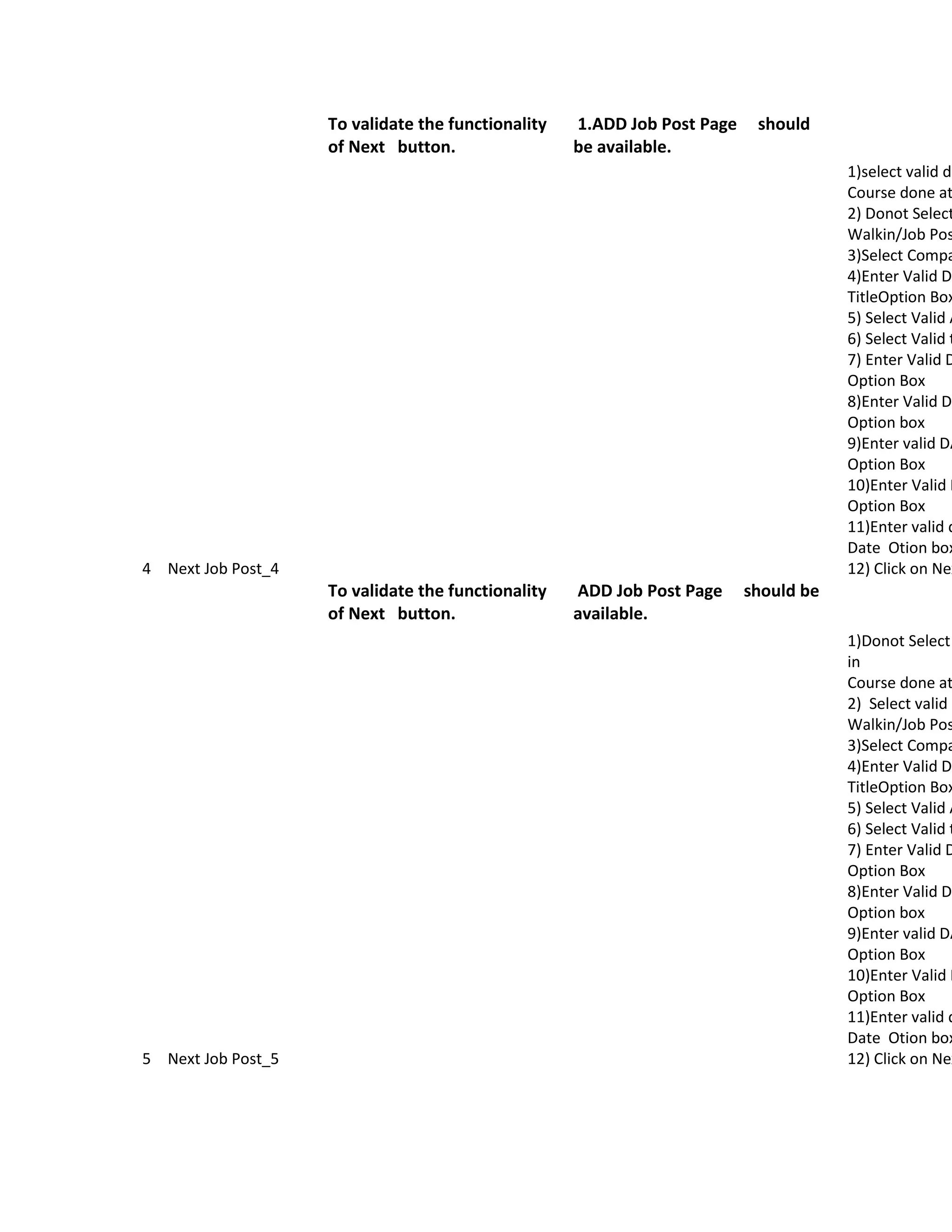 To validate the functionality   1.ADD Job Post Page    should
                    of Next button.                 be available.
                                                                                      1)select valid da
                                                                                      Course done at
                                                                                      2) Donot Select
                                                                                      Walkin/Job Pos
                                                                                      3)Select Compa
                                                                                      4)Enter Valid Da
                                                                                      TitleOption Box
                                                                                      5) Select Valid A
                                                                                      6) Select Valid t
                                                                                      7) Enter Valid D
                                                                                      Option Box
                                                                                      8)Enter Valid Da
                                                                                      Option box
                                                                                      9)Enter valid DA
                                                                                      Option Box
                                                                                      10)Enter Valid D
                                                                                      Option Box
                                                                                      11)Enter valid d
                                                                                      Date Otion box
4 Next Job Post_4                                                                     12) Click on Nex
                    To validate the functionality   ADD Job Post Page     should be
                    of Next button.                 available.
                                                                                      1)Donot Select
                                                                                      in
                                                                                      Course done at
                                                                                      2) Select valid O
                                                                                      Walkin/Job Pos
                                                                                      3)Select Compa
                                                                                      4)Enter Valid Da
                                                                                      TitleOption Box
                                                                                      5) Select Valid A
                                                                                      6) Select Valid t
                                                                                      7) Enter Valid D
                                                                                      Option Box
                                                                                      8)Enter Valid Da
                                                                                      Option box
                                                                                      9)Enter valid DA
                                                                                      Option Box
                                                                                      10)Enter Valid D
                                                                                      Option Box
                                                                                      11)Enter valid d
                                                                                      Date Otion box
5 Next Job Post_5                                                                     12) Click on Nex
 